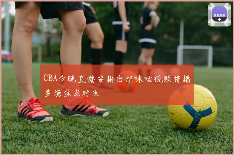 CBA今晚直播安排出炉咪咕视频将播多场焦点对决