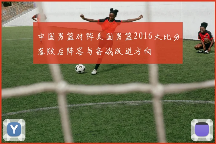 中国男篮对阵美国男篮2016大比分落败后阵容与备战改进方向