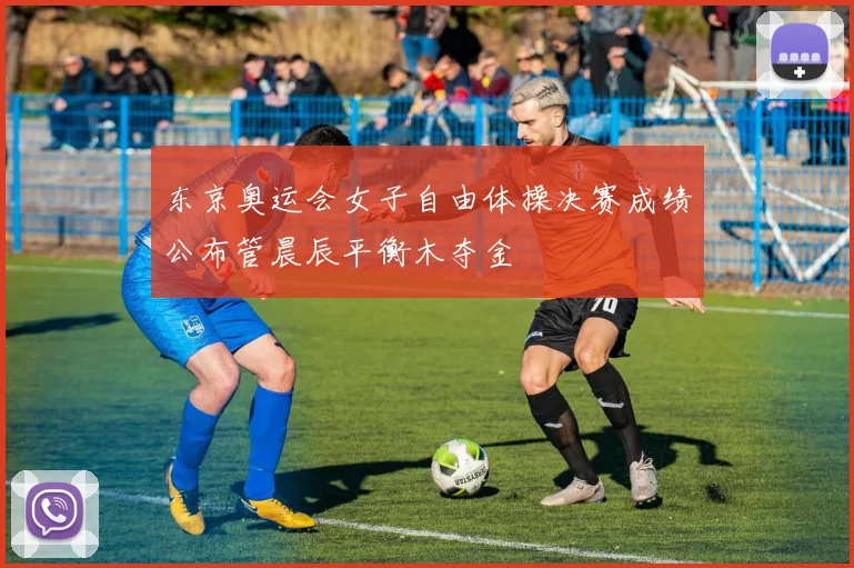 东京奥运会女子自由体操决赛成绩公布管晨辰平衡木夺金