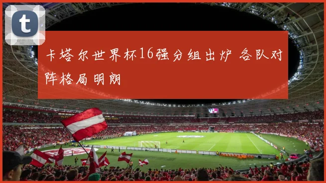 卡塔尔世界杯16强分组出炉 各队对阵格局明朗