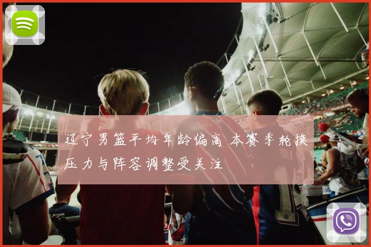 辽宁男篮平均年龄偏高 本赛季轮换压力与阵容调整受关注