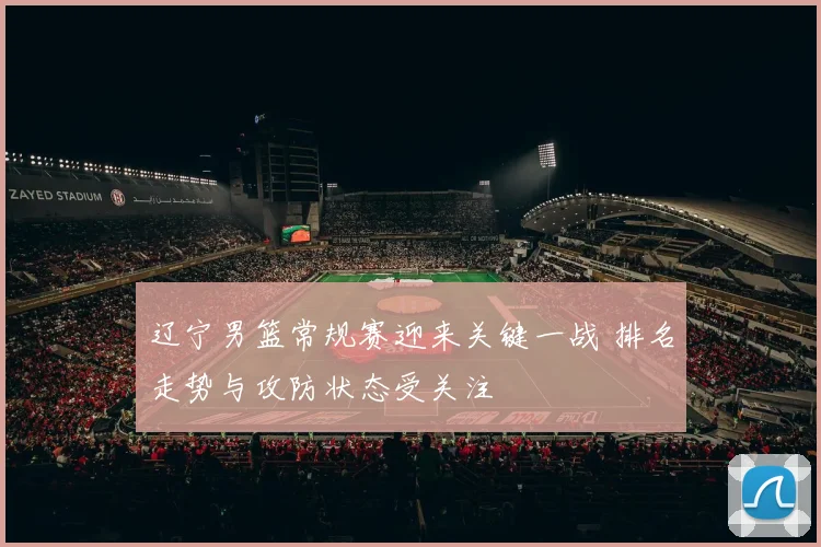 辽宁男篮常规赛迎来关键一战 排名走势与攻防状态受关注