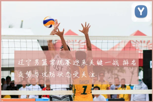 辽宁男篮常规赛迎来关键一战 排名走势与攻防状态受关注