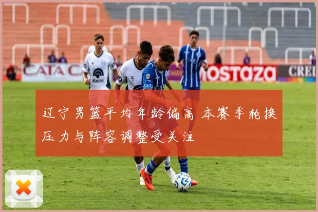 辽宁男篮平均年龄偏高 本赛季轮换压力与阵容调整受关注