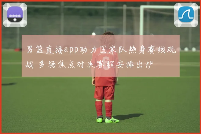 男篮直播app助力国家队热身赛线观战 多场焦点对决赛程安排出炉