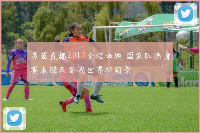 男篮直播2017全程回顾 国家队热身赛表现及备战世界杯前景