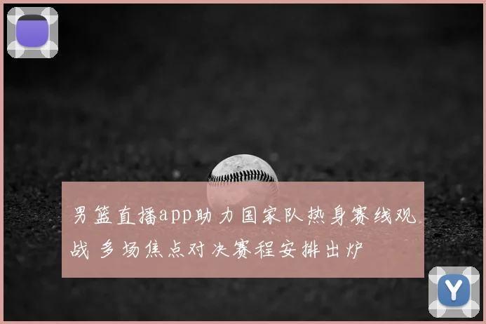 男篮直播app助力国家队热身赛线观战 多场焦点对决赛程安排出炉