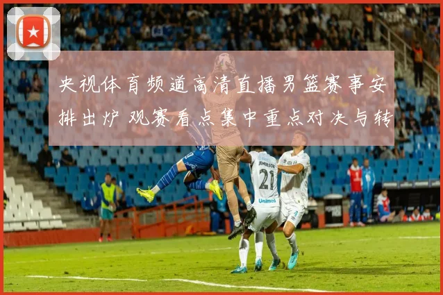 央视体育频道高清直播男篮赛事安排出炉 观赛看点集中重点对决与转播效果