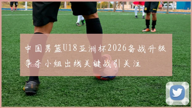 中国男篮U18亚洲杯2026备战升级 争夺小组出线关键战引关注