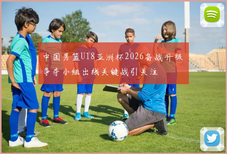 中国男篮U18亚洲杯2026备战升级 争夺小组出线关键战引关注