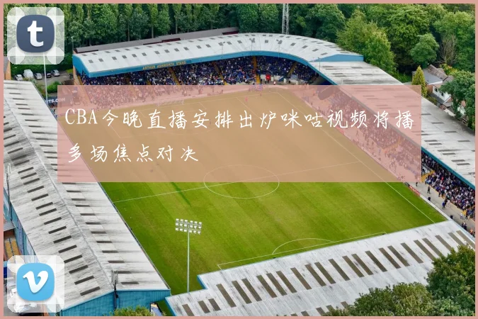 CBA今晚直播安排出炉咪咕视频将播多场焦点对决