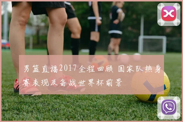 男篮直播2017全程回顾 国家队热身赛表现及备战世界杯前景