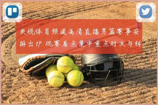 央视体育频道高清直播男篮赛事安排出炉 观赛看点集中重点对决与转播效果