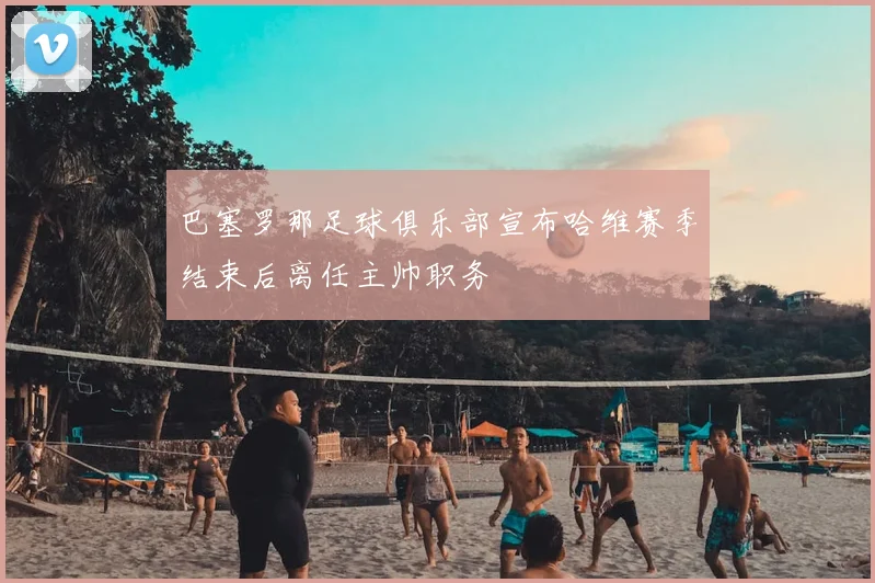 巴塞罗那足球俱乐部宣布哈维赛季结束后离任主帅职务