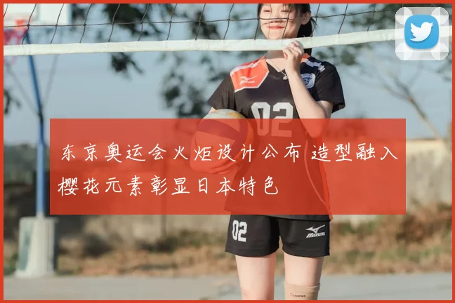 东京奥运会火炬设计公布 造型融入樱花元素彰显日本特色