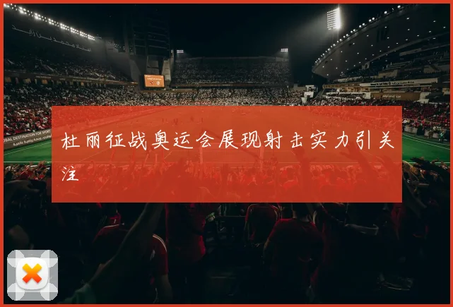 杜丽征战奥运会展现射击实力引关注
